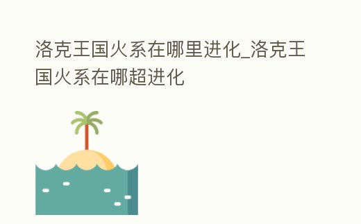 洛克王國火系在哪里進化_洛克王國火系在哪超進化