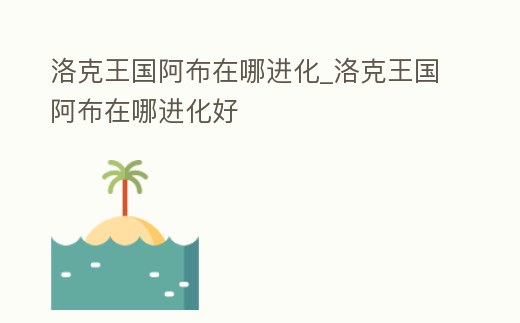 洛克王國阿布在哪進化_洛克王國阿布在哪進化好