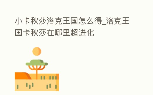 小卡秋莎洛克王國(guó)怎么得_洛克王國(guó)卡秋莎在哪里超進(jìn)化