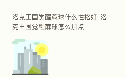 洛克王國覺醒蔴球什么性格好_洛克王國覺醒蔴球怎么加點