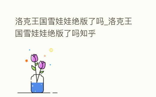 洛克王國雪娃娃絕版了嗎_洛克王國雪娃娃絕版了嗎知乎