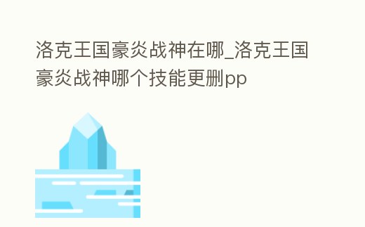 洛克王國豪炎戰神在哪_洛克王國豪炎戰神哪個技能更刪pp