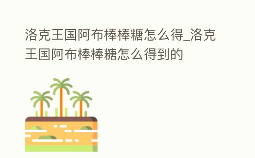 洛克王國阿布棒棒糖怎么得_洛克王國阿布棒棒糖怎么得到的