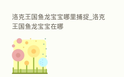 洛克王國魚龍寶寶哪里捕捉_洛克王國魚龍寶寶在哪