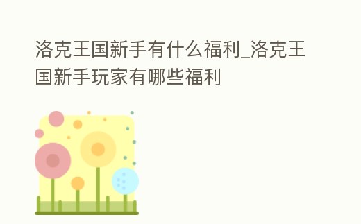 洛克王國新手有什么福利_洛克王國新手玩家有哪些福利