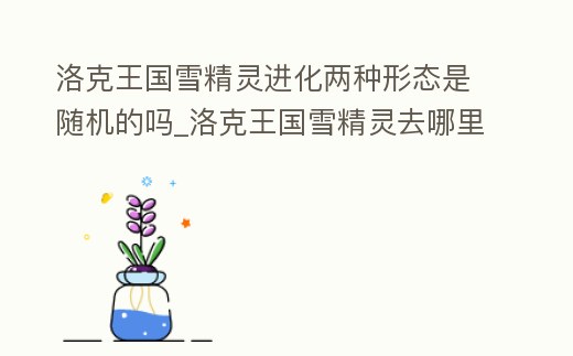 洛克王國雪精靈進化兩種形態(tài)是隨機的嗎_洛克王國雪精靈去哪里升級