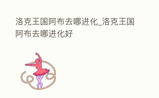 洛克王國阿布去哪進化_洛克王國阿布去哪進化好