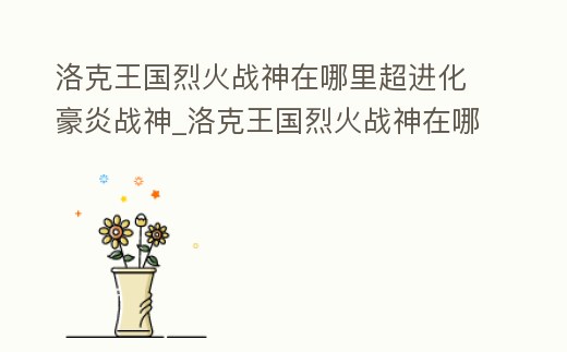 洛克王國(guó)烈火戰(zhàn)神在哪里超進(jìn)化豪炎戰(zhàn)神_洛克王國(guó)烈火戰(zhàn)神在哪超進(jìn)化怎么超進(jìn)化