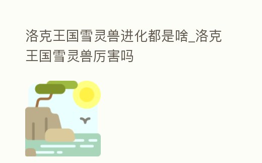 洛克王國雪靈獸進化都是啥_洛克王國雪靈獸厲害嗎