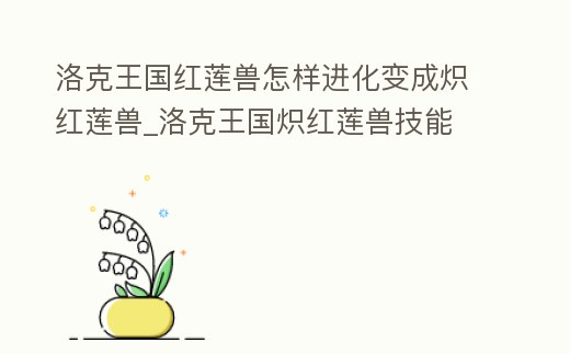 洛克王國紅蓮獸怎樣進化變成熾紅蓮獸_洛克王國熾紅蓮獸技能