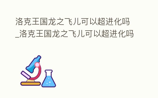 洛克王國龍之飛兒可以超進化嗎_洛克王國龍之飛兒可以超進化嗎知乎