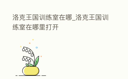 洛克王國訓練室在哪_洛克王國訓練室在哪里打開