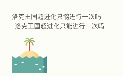 洛克王國超進化只能進行一次嗎_洛克王國超進化只能進行一次嗎知乎