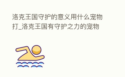 洛克王國守護的意義用什么寵物打_洛克王國有守護之力的寵物