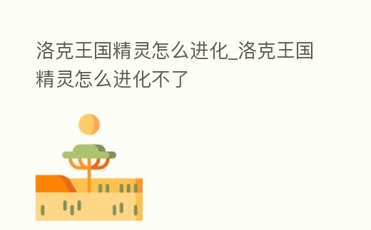 洛克王國精靈怎么進化_洛克王國精靈怎么進化不了