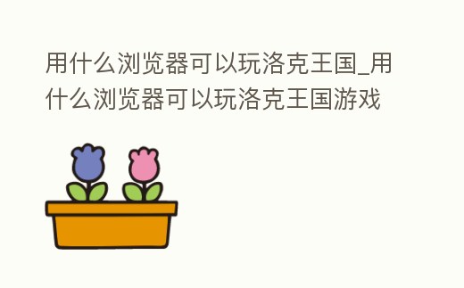 用什么瀏覽器可以玩洛克王國_用什么瀏覽器可以玩洛克王國游戲