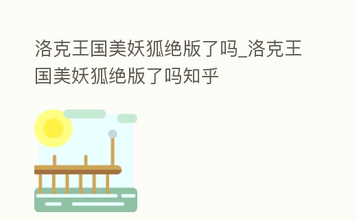 洛克王國美妖狐絕版了嗎_洛克王國美妖狐絕版了嗎知乎