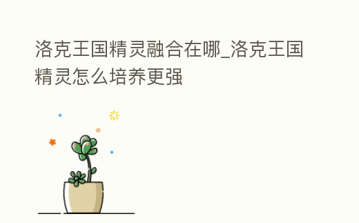 洛克王國精靈融合在哪_洛克王國精靈怎么培養更強