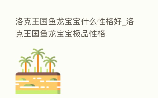 洛克王國魚龍寶寶什么性格好_洛克王國魚龍寶寶極品性格