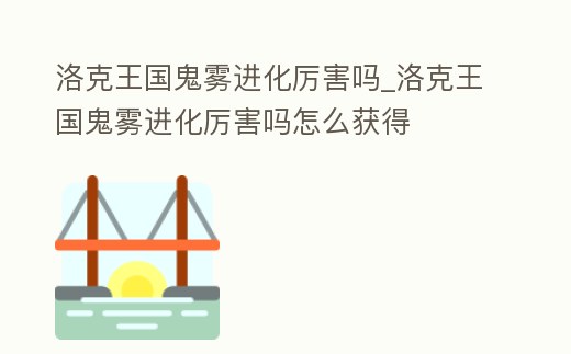 洛克王國鬼霧進化厲害嗎_洛克王國鬼霧進化厲害嗎怎么獲得