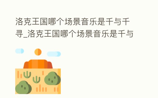 洛克王國哪個場景音樂是千與千尋_洛克王國哪個場景音樂是千與千尋的音樂