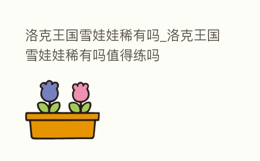 洛克王國雪娃娃稀有嗎_洛克王國雪娃娃稀有嗎值得練嗎