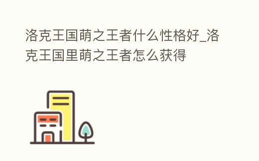 洛克王國萌之王者什么性格好_洛克王國里萌之王者怎么獲得