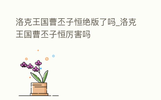 洛克王國曹丕子恒絕版了嗎_洛克王國曹丕子恒厲害嗎