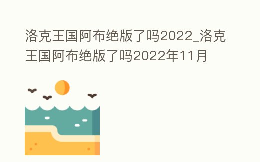 洛克王國阿布絕版了嗎2022_洛克王國阿布絕版了嗎2022年11月