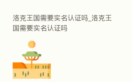 洛克王國需要實名認證嗎_洛克王國需要實名認證嗎