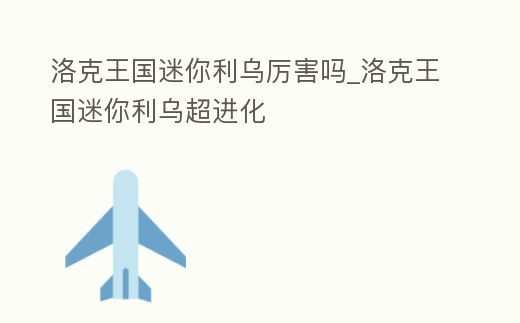 洛克王國迷你利烏厲害嗎_洛克王國迷你利烏超進化
