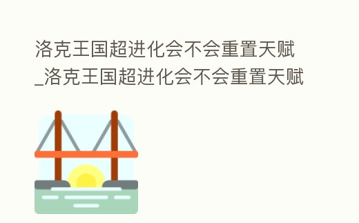 洛克王國超進化會不會重置天賦_洛克王國超進化會不會重置天賦呢