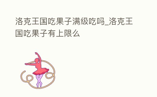 洛克王國吃果子滿級吃嗎_洛克王國吃果子有上限么