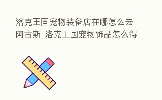 洛克王國寵物裝備店在哪怎么去阿古斯_洛克王國寵物飾品怎么得到