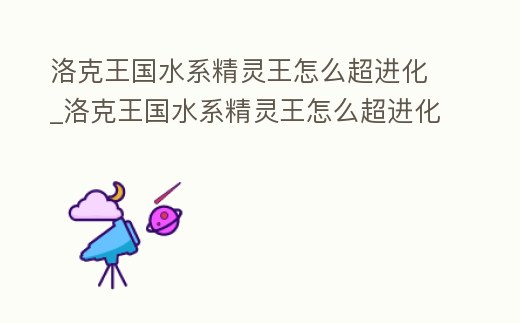 洛克王國水系精靈王怎么超進化_洛克王國水系精靈王怎么超進化技能