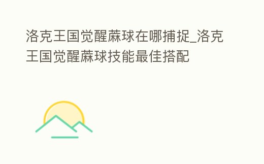 洛克王國覺醒蔴球在哪捕捉_洛克王國覺醒蔴球技能最佳搭配