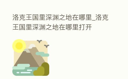 洛克王國里深淵之地在哪里_洛克王國里深淵之地在哪里打開