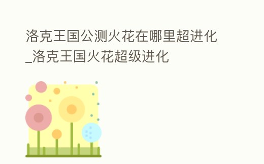 洛克王國公測火花在哪里超進化_洛克王國火花超級進化