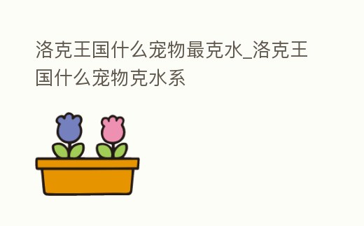 洛克王國什么寵物最克水_洛克王國什么寵物克水系