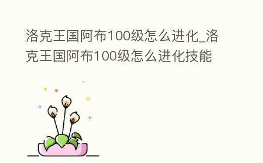 洛克王國阿布100級怎么進化_洛克王國阿布100級怎么進化技能