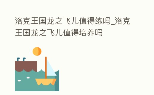 洛克王國龍之飛兒值得練嗎_洛克王國龍之飛兒值得培養嗎