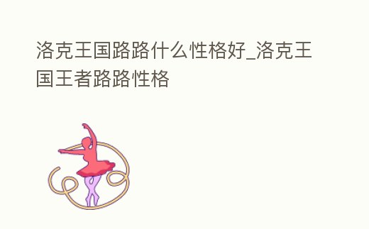 洛克王國路路什么性格好_洛克王國王者路路性格