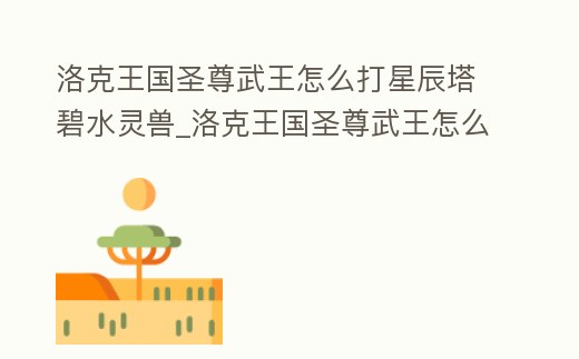 洛克王國圣尊武王怎么打星辰塔碧水靈獸_洛克王國圣尊武王怎么打星辰塔碧水靈獸技能