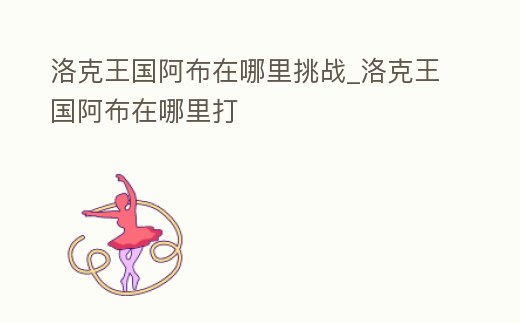 洛克王國阿布在哪里挑戰_洛克王國阿布在哪里打