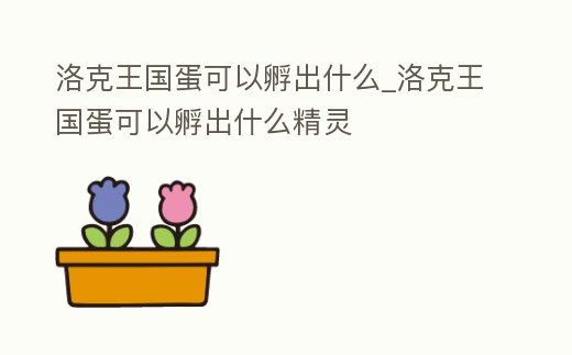 洛克王國蛋可以孵出什么_洛克王國蛋可以孵出什么精靈