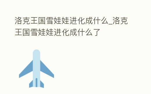 洛克王國雪娃娃進化成什么_洛克王國雪娃娃進化成什么了