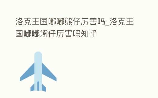 洛克王國嘟嘟熊仔厲害嗎_洛克王國嘟嘟熊仔厲害嗎知乎