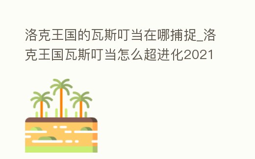 洛克王國的瓦斯叮當(dāng)在哪捕捉_洛克王國瓦斯叮當(dāng)怎么超進(jìn)化2021
