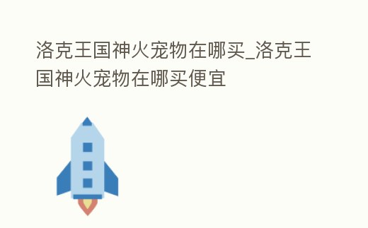 洛克王國神火寵物在哪買_洛克王國神火寵物在哪買便宜
