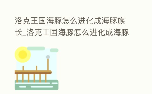 洛克王國海豚怎么進化成海豚族長_洛克王國海豚怎么進化成海豚族長的寵物